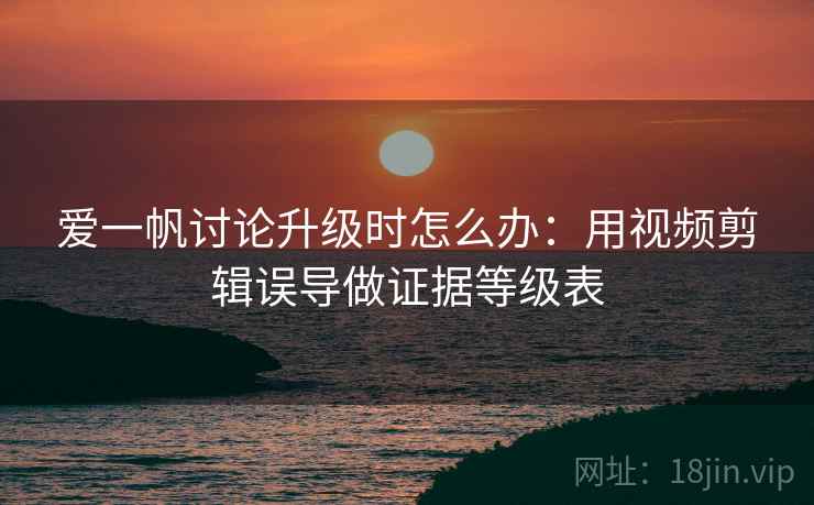 爱一帆讨论升级时怎么办：用视频剪辑误导做证据等级表