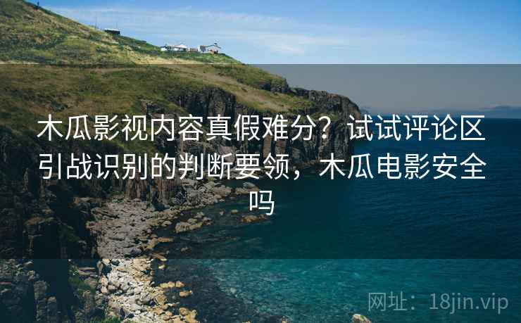 木瓜影视内容真假难分？试试评论区引战识别的判断要领，木瓜电影安全吗