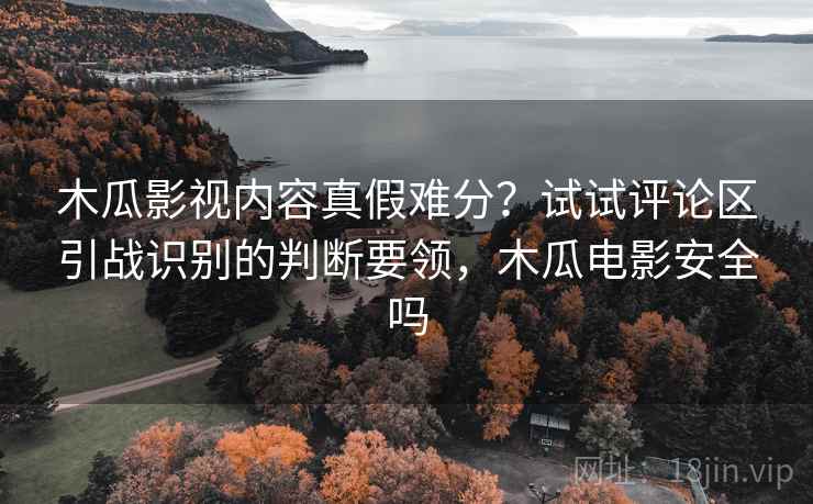 木瓜影视内容真假难分？试试评论区引战识别的判断要领，木瓜电影安全吗