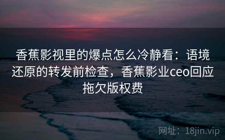 香蕉影视里的爆点怎么冷静看：语境还原的转发前检查，香蕉影业ceo回应拖欠版权费