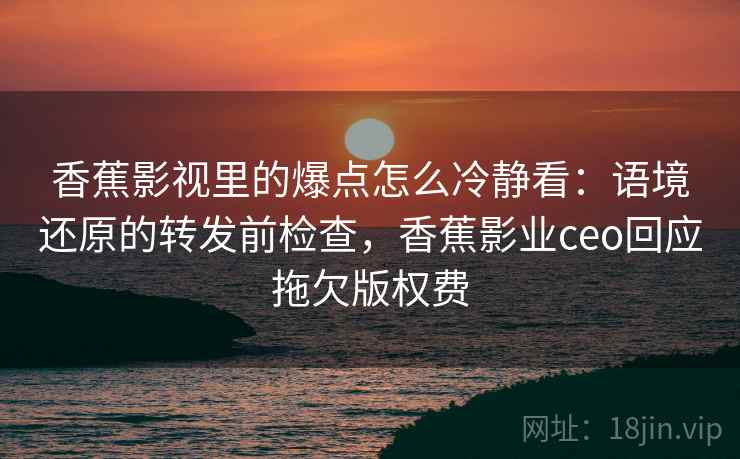 香蕉影视里的爆点怎么冷静看：语境还原的转发前检查，香蕉影业ceo回应拖欠版权费