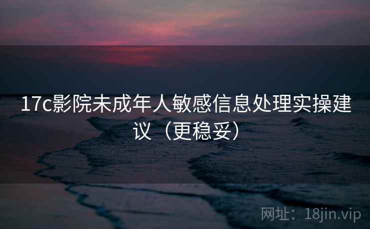 17c影院未成年人敏感信息处理实操建议（更稳妥）