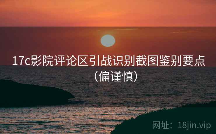 17c影院评论区引战识别截图鉴别要点（偏谨慎）