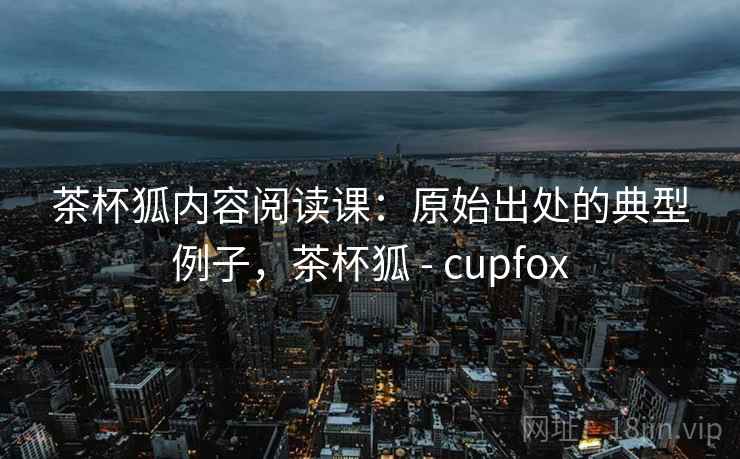 茶杯狐内容阅读课：原始出处的典型例子，茶杯狐 - cupfox