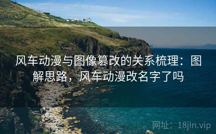风车动漫与图像篡改的关系梳理：图解思路，风车动漫改名字了吗