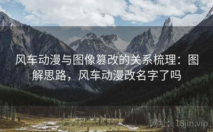 风车动漫与图像篡改的关系梳理：图解思路，风车动漫改名字了吗