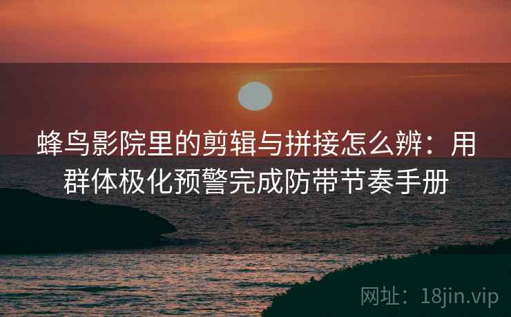 蜂鸟影院里的剪辑与拼接怎么辨：用群体极化预警完成防带节奏手册