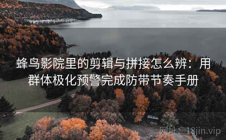 蜂鸟影院里的剪辑与拼接怎么辨：用群体极化预警完成防带节奏手册
