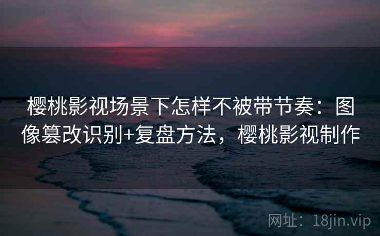 樱桃影视场景下怎样不被带节奏：图像篡改识别+复盘方法，樱桃影视制作