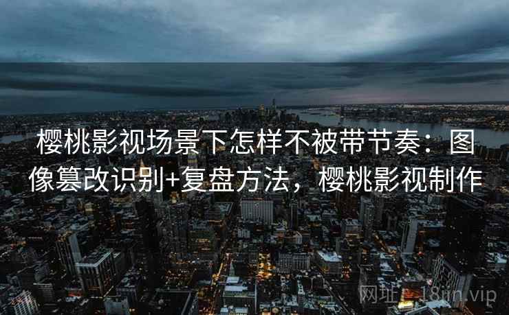 樱桃影视场景下怎样不被带节奏：图像篡改识别+复盘方法，樱桃影视制作
