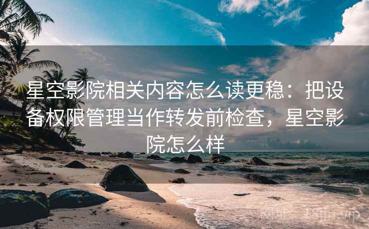 星空影院相关内容怎么读更稳：把设备权限管理当作转发前检查，星空影院怎么样