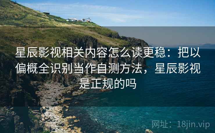 星辰影视相关内容怎么读更稳：把以偏概全识别当作自测方法，星辰影视是正规的吗