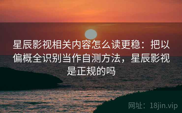 星辰影视相关内容怎么读更稳：把以偏概全识别当作自测方法，星辰影视是正规的吗