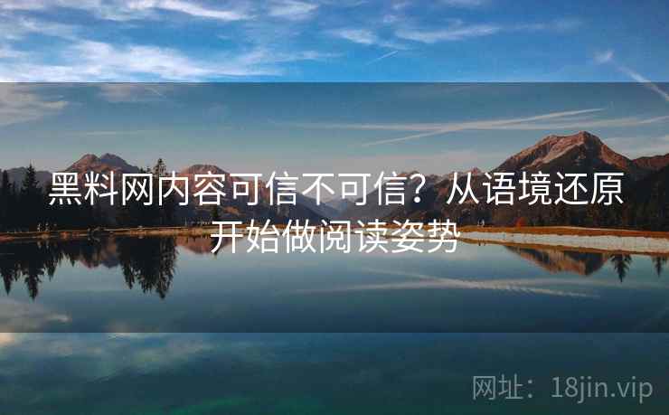 黑料网内容可信不可信？从语境还原开始做阅读姿势
