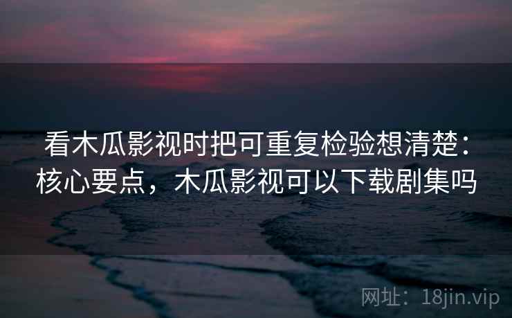 看木瓜影视时把可重复检验想清楚：核心要点，木瓜影视可以下载剧集吗