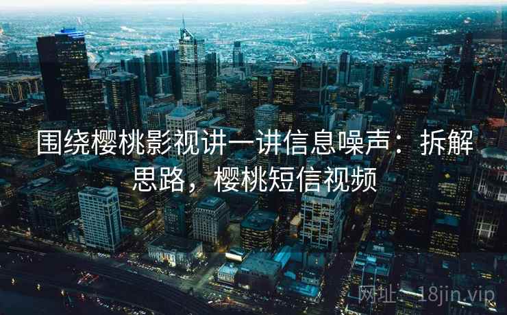 围绕樱桃影视讲一讲信息噪声：拆解思路，樱桃短信视频