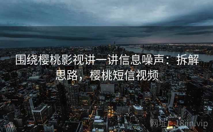 围绕樱桃影视讲一讲信息噪声：拆解思路，樱桃短信视频