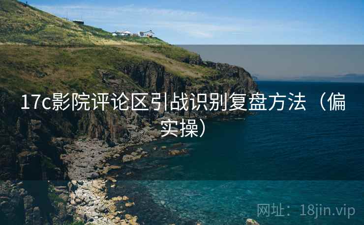 17c影院评论区引战识别复盘方法（偏实操）