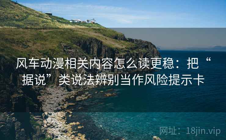 风车动漫相关内容怎么读更稳：把“据说”类说法辨别当作风险提示卡