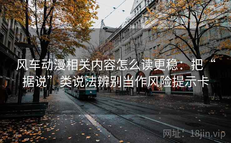 风车动漫相关内容怎么读更稳：把“据说”类说法辨别当作风险提示卡