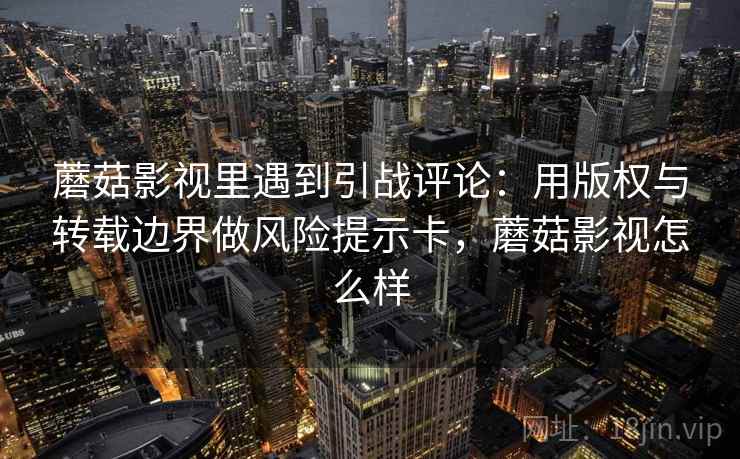 蘑菇影视里遇到引战评论：用版权与转载边界做风险提示卡，蘑菇影视怎么样