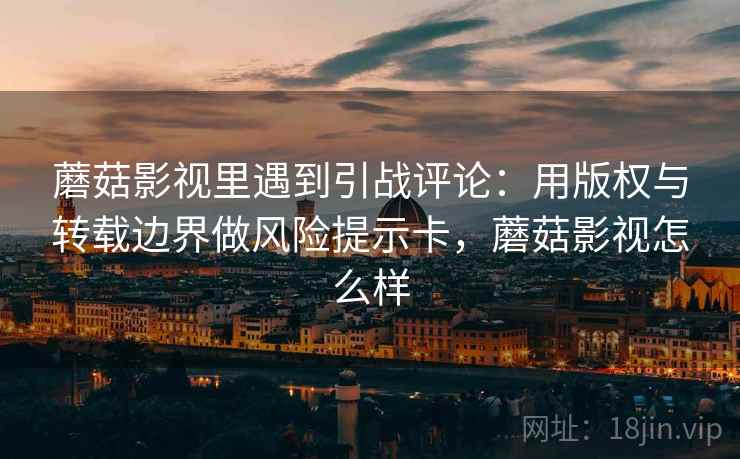 蘑菇影视里遇到引战评论：用版权与转载边界做风险提示卡，蘑菇影视怎么样