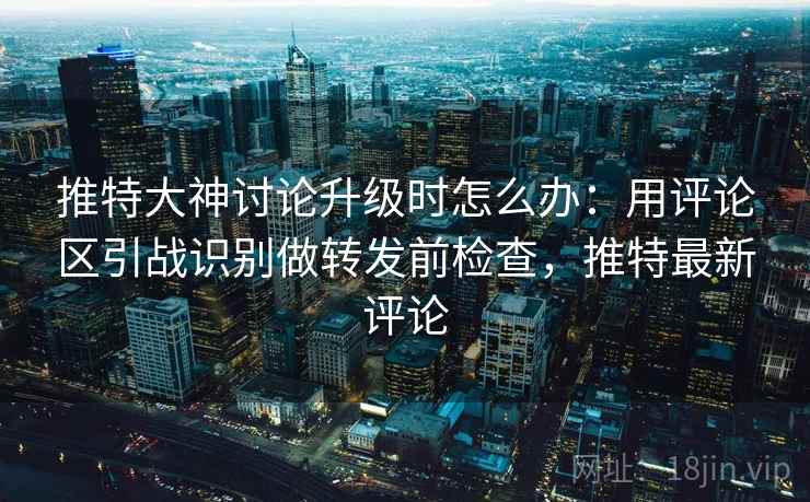 推特大神讨论升级时怎么办：用评论区引战识别做转发前检查，推特最新评论