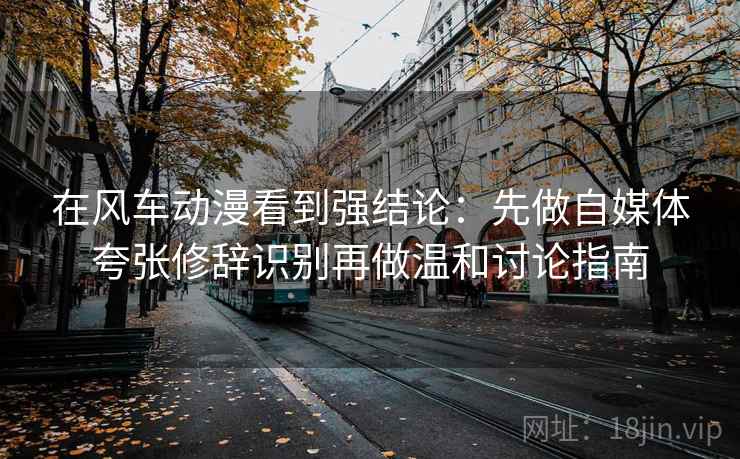 在风车动漫看到强结论：先做自媒体夸张修辞识别再做温和讨论指南