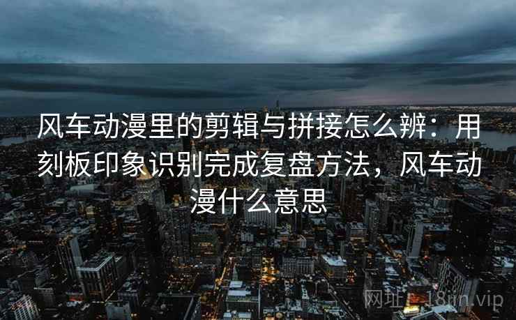 风车动漫里的剪辑与拼接怎么辨：用刻板印象识别完成复盘方法，风车动漫什么意思