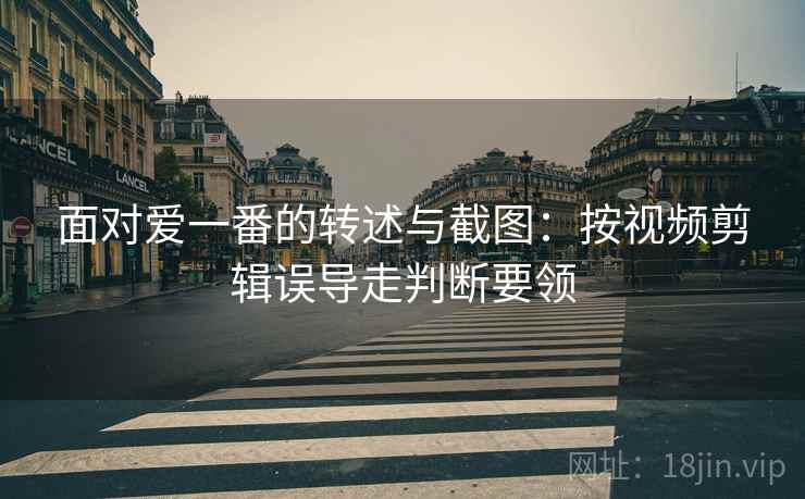 面对爱一番的转述与截图：按视频剪辑误导走判断要领