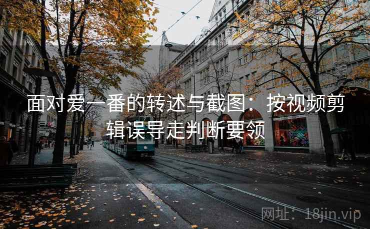 面对爱一番的转述与截图：按视频剪辑误导走判断要领