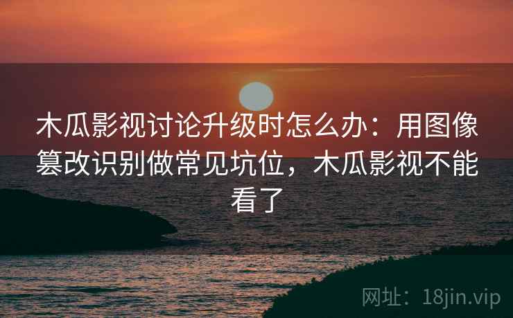 木瓜影视讨论升级时怎么办：用图像篡改识别做常见坑位，木瓜影视不能看了