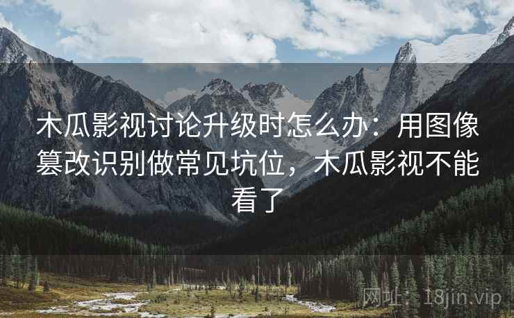 木瓜影视讨论升级时怎么办：用图像篡改识别做常见坑位，木瓜影视不能看了