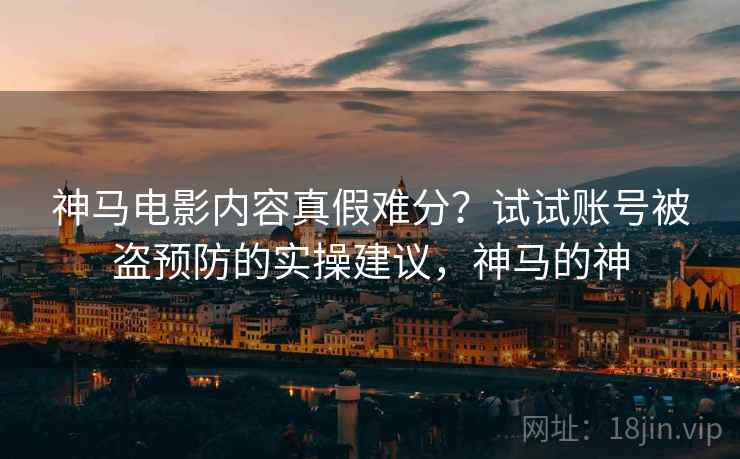 神马电影内容真假难分？试试账号被盗预防的实操建议，神马的神