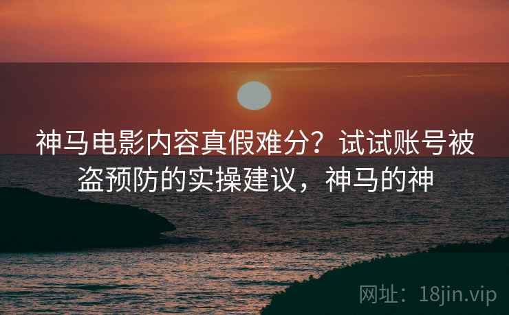 神马电影内容真假难分？试试账号被盗预防的实操建议，神马的神