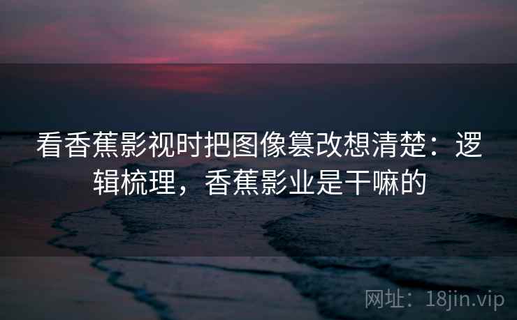 看香蕉影视时把图像篡改想清楚：逻辑梳理，香蕉影业是干嘛的