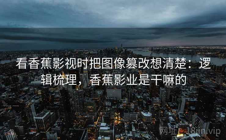 看香蕉影视时把图像篡改想清楚：逻辑梳理，香蕉影业是干嘛的