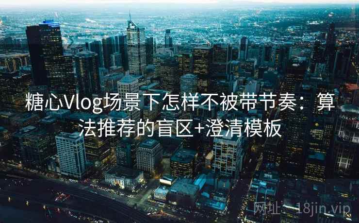糖心Vlog场景下怎样不被带节奏：算法推荐的盲区+澄清模板