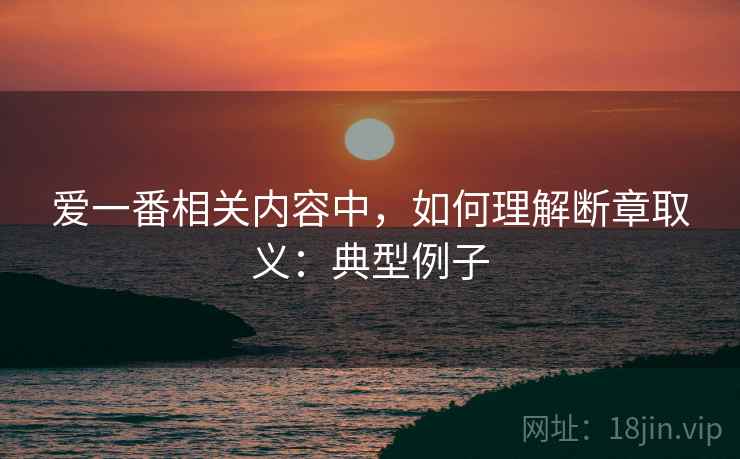 爱一番相关内容中，如何理解断章取义：典型例子