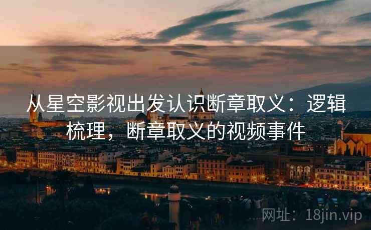 从星空影视出发认识断章取义：逻辑梳理，断章取义的视频事件