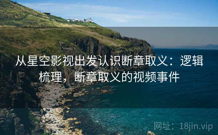 从星空影视出发认识断章取义：逻辑梳理，断章取义的视频事件