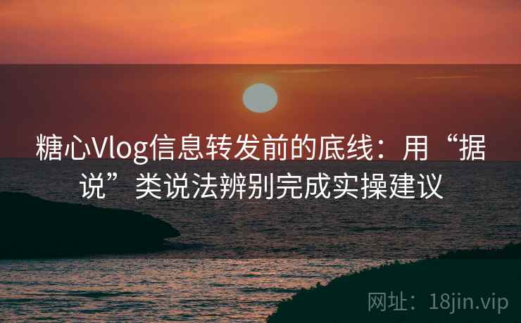 糖心Vlog信息转发前的底线：用“据说”类说法辨别完成实操建议